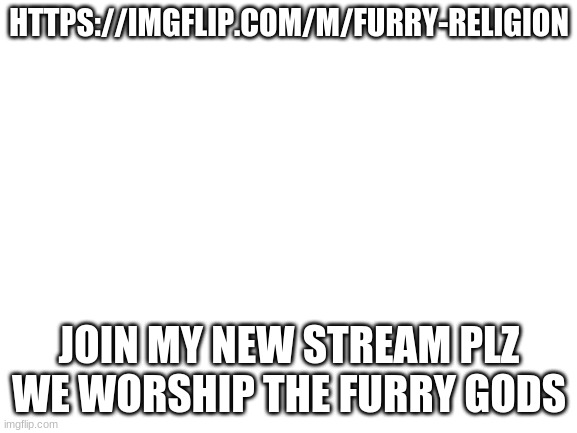 Cloud inspired me to make this | HTTPS://IMGFLIP.COM/M/FURRY-RELIGION; JOIN MY NEW STREAM PLZ WE WORSHIP THE FURRY GODS | image tagged in blank white template | made w/ Imgflip meme maker