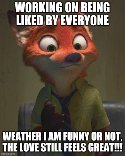 i am here for the love | WORKING ON BEING LIKED BY EVERYONE; WEATHER I AM FUNNY OR NOT, THE LOVE STILL FEELS GREAT!!! | image tagged in nick wilde confident | made w/ Imgflip meme maker