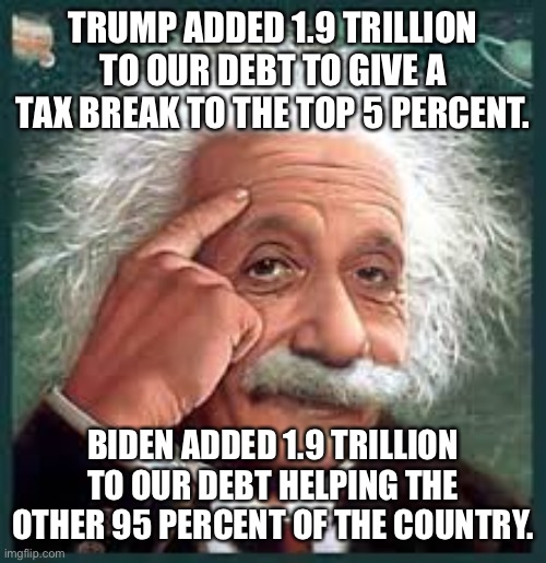 AA A eistien einstien | TRUMP ADDED 1.9 TRILLION TO OUR DEBT TO GIVE A TAX BREAK TO THE TOP 5 PERCENT. BIDEN ADDED 1.9 TRILLION TO OUR DEBT HELPING THE OTHER 95 PERCENT OF THE COUNTRY. | image tagged in aa a eistien einstien | made w/ Imgflip meme maker