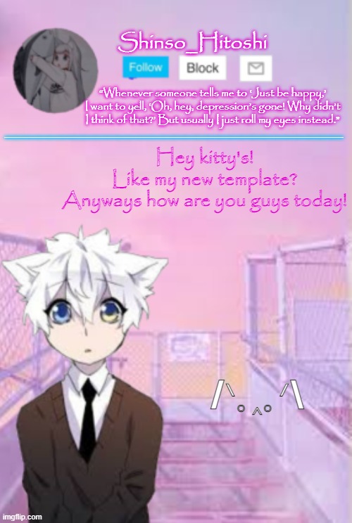 UwU | ______________________________; Hey kitty's! Like my new template?

Anyways how are you guys today! “Whenever someone tells me to ‘Just be happy,’ I want to yell, ‘Oh, hey, depression’s gone! Why didn’t I think of that?’ But usually I just roll my eyes instead.”; /ᐠ｡‸｡ᐟ\ | made w/ Imgflip meme maker