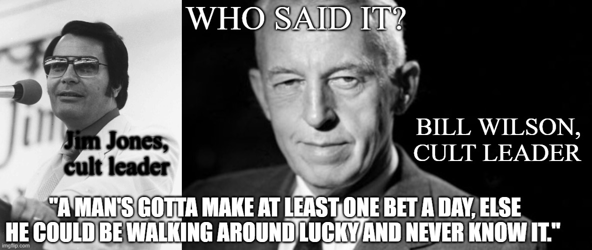 Who said it? | WHO SAID IT? BILL WILSON, CULT LEADER; Jim Jones, cult leader; "A MAN'S GOTTA MAKE AT LEAST ONE BET A DAY, ELSE HE COULD BE WALKING AROUND LUCKY AND NEVER KNOW IT." | image tagged in laughs in jim jones,bill w aa,cult leader | made w/ Imgflip meme maker