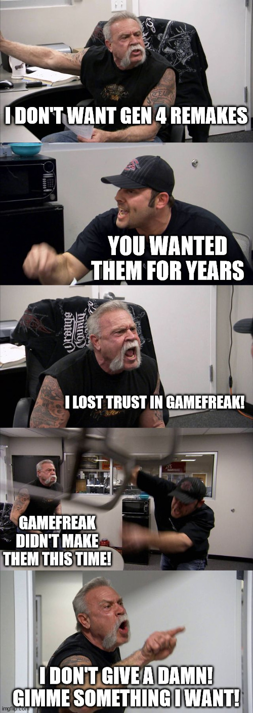 Why are you like this? | I DON'T WANT GEN 4 REMAKES; YOU WANTED THEM FOR YEARS; I LOST TRUST IN GAMEFREAK! GAMEFREAK DIDN'T MAKE THEM THIS TIME! I DON'T GIVE A DAMN! GIMME SOMETHING I WANT! | image tagged in memes,american chopper argument,pokemon,brilliant diamond,shining pearl,gen 4 remakes | made w/ Imgflip meme maker