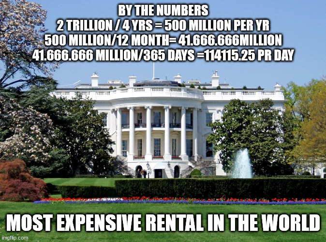 Worlds most expensive rental | BY THE NUMBERS
2 TRILLION / 4 YRS = 500 MILLION PER YR
500 MILLION/12 MONTH= 41.666.666MILLION
41.666.666 MILLION/365 DAYS =114115.25 PR DAY; MOST EXPENSIVE RENTAL IN THE WORLD | image tagged in white house | made w/ Imgflip meme maker