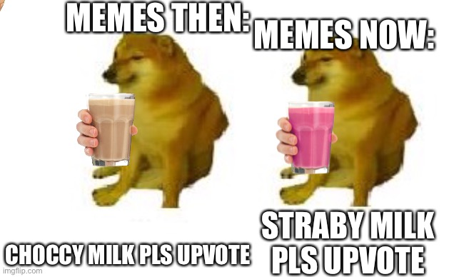 Why is everyone so obsessed with milk memes | MEMES THEN:; MEMES NOW:; CHOCCY MILK PLS UPVOTE; STRABY MILK PLS UPVOTE | image tagged in cheems vs cheems,choccy milk,straby milk | made w/ Imgflip meme maker