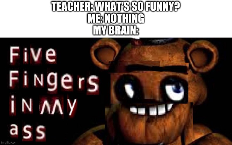 mhm. | TEACHER: WHAT'S SO FUNNY?
ME: NOTHING
MY BRAIN: | image tagged in memes,funny,fnaf,cursed image | made w/ Imgflip meme maker