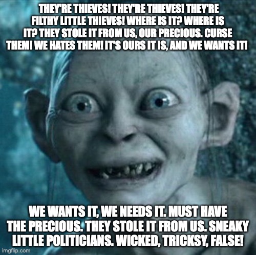 Sneaky politicians | THEY'RE THIEVES! THEY'RE THIEVES! THEY'RE FILTHY LITTLE THIEVES! WHERE IS IT? WHERE IS IT? THEY STOLE IT FROM US, OUR PRECIOUS. CURSE THEM! WE HATES THEM! IT'S OURS IT IS, AND WE WANTS IT! WE WANTS IT, WE NEEDS IT. MUST HAVE THE PRECIOUS. THEY STOLE IT FROM US. SNEAKY LITTLE POLITICIANS. WICKED, TRICKSY, FALSE! | image tagged in memes,gollum,sneaky politicians,we hates them | made w/ Imgflip meme maker
