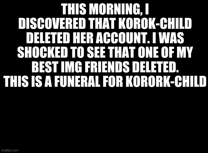 funeral T-T | THIS MORNING, I DISCOVERED THAT KOROK-CHILD DELETED HER ACCOUNT. I WAS SHOCKED TO SEE THAT ONE OF MY BEST IMG FRIENDS DELETED. THIS IS A FUNERAL FOR KORORK-CHILD | image tagged in blank black | made w/ Imgflip meme maker