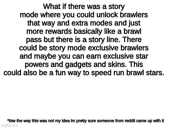story mode would be awesome | What if there was a story mode where you could unlock brawlers that way and extra modes and just more rewards basically like a brawl pass but there is a story line. There could be story mode exclusive brawlers and maybe you can earn exclusive star powers and gadgets and skins. This could also be a fun way to speed run brawl stars. *btw the way this was not my idea im pretty sure someone from reddit came up with it | image tagged in blank white template | made w/ Imgflip meme maker