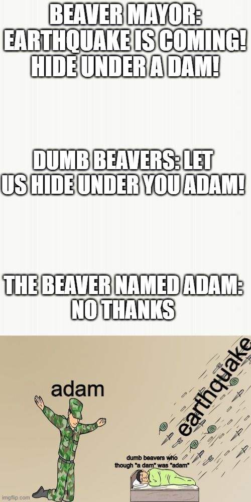 not today, thank you | BEAVER MAYOR: EARTHQUAKE IS COMING! HIDE UNDER A DAM! DUMB BEAVERS: LET US HIDE UNDER YOU ADAM! THE BEAVER NAMED ADAM:

NO THANKS; earthquake; adam; dumb beavers who though "a dam" was "adam" | image tagged in the silent protector | made w/ Imgflip meme maker