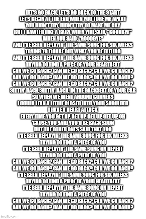 LET'S GO BACK, LET'S GO BACK TO THE START
LET'S BEGIN AT THE END WHEN YOU TORE ME APART
YOU DIDN'T TRY, DIDN'T TRY TO MAKE ME CRY
BUT I BAWLED LIKE A BABY WHEN YOU SAID, "GOODBYE"
WHEN YOU SAID, "GOODBYE"
AND I'VE BEEN REPLAYIN' THE SAME SONG FOR SIX WEEKS
TRYING TO FIGURE OUT WHAT YOU'RE FEELING
AND I'VE BEEN REPLAYIN' THE SAME SONG FOR SIX WEEKS
TRYING TO FIND A PIECE OF YOUR HEARTBEAT
CAN WE GO BACK? CAN WE GO BACK? CAN WE GO BACK?
CAN WE GO BACK? CAN WE GO BACK? CAN WE GO BACK?
CAN WE GO BACK? CAN WE GO BACK? CAN WE GO BACK?
SITTIN' BACK, SITTIN' BACK, IN THE BACKSEAT OF YOUR CAR
SO WHEN WE WENT AROUND CORNERS
I COULD LEAN A LITTLE CLOSER INTO YOUR SHOULDER
I HAVE A HEART ATTACK
EVERY TIME YOU GET UP, GET UP, GET UP, GET UP, OH
'CAUSE YOU SAID YOU'D BE BACK SOON
BUT THE OTHER ONES SAID THAT TOO
I'VE BEEN REPLAYIN' THE SAME SONG FOR SIX WEEKS
TRYING TO FIND A PIECE OF YOU
I'VE BEEN REPLAYIN' THE SAME SONG ON REPEAT
TRYING TO FIND A PIECE OF YOU
CAN WE GO BACK? CAN WE GO BACK? CAN WE GO BACK?
CAN WE GO BACK? CAN WE GO BACK? CAN WE GO BACK?
I'VE BEEN REPLAYIN' THE SAME SONG FOR SIX WEEKS
TRYING TO FIND A PIECE OF YOUR HEARTBEAT
I'VE BEEN REPLAYIN' THE SAME SONG ON REPEAT
TRYING TO FIND A PIECE OF YOU
CAN WE GO BACK? CAN WE GO BACK? CAN WE GO BACK?
CAN WE GO BACK? CAN WE GO BACK? CAN WE GO BACK? | image tagged in blank white template | made w/ Imgflip meme maker