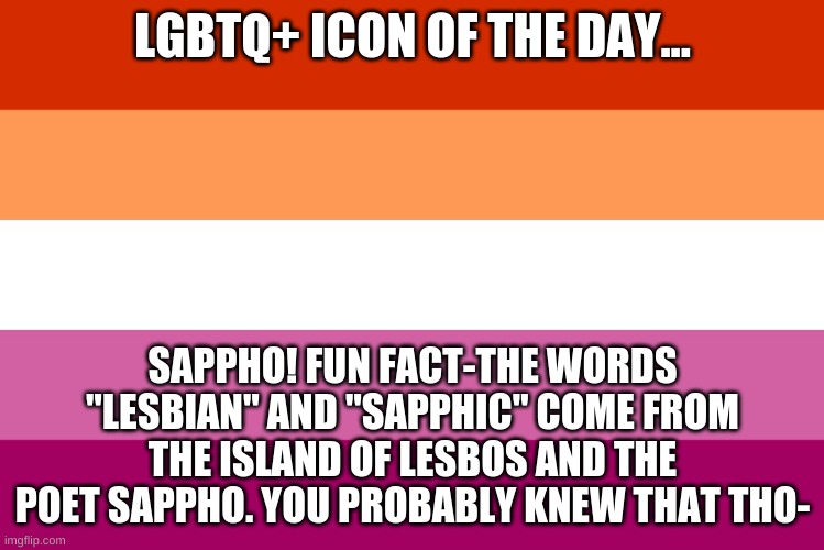 UwU | LGBTQ+ ICON OF THE DAY... SAPPHO! FUN FACT-THE WORDS "LESBIAN" AND "SAPPHIC" COME FROM THE ISLAND OF LESBOS AND THE POET SAPPHO. YOU PROBABLY KNEW THAT THO- | image tagged in lesbian flag | made w/ Imgflip meme maker