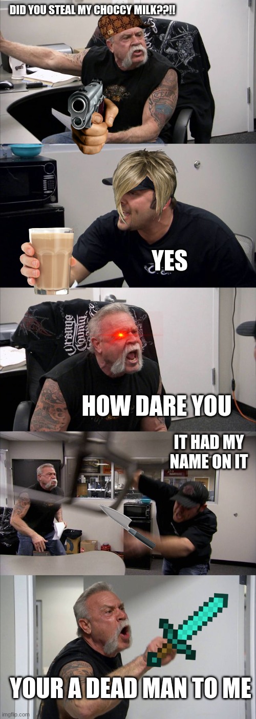 CHOCCY MILK | DID YOU STEAL MY CHOCCY MILK??!! YES; HOW DARE YOU; IT HAD MY NAME ON IT; YOUR A DEAD MAN TO ME | image tagged in memes,american chopper argument | made w/ Imgflip meme maker
