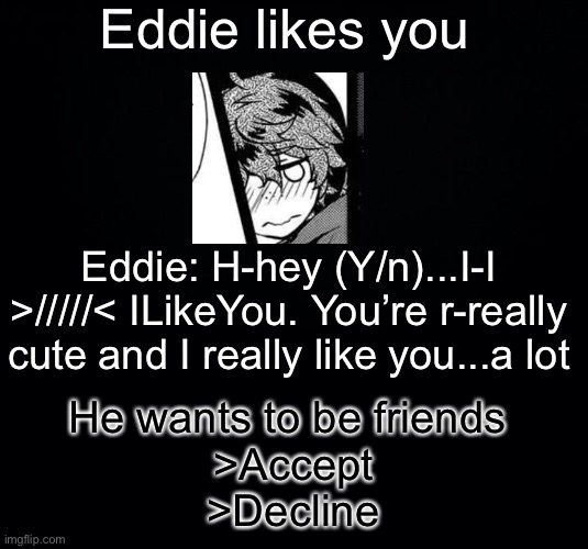 Black background | Eddie likes you; Eddie: H-hey (Y/n)...I-I >/////< ILikeYou. You’re r-really cute and I really like you...a lot; He wants to be friends 
>Accept
>Decline | image tagged in black background | made w/ Imgflip meme maker