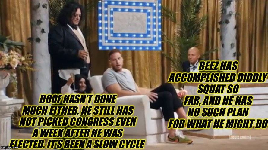 Hot Takes | BEEZ HAS ACCOMPLISHED DIDDLY SQUAT SO FAR, AND HE HAS NO SUCH PLAN FOR WHAT HE MIGHT DO; DOOF HASN’T DONE MUCH EITHER. HE STILL HAS NOT PICKED CONGRESS EVEN A WEEK AFTER HE WAS ELECTED. IT’S BEEN A SLOW CYCLE | made w/ Imgflip meme maker