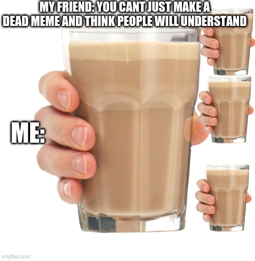 Choccy Milk | MY FRIEND: YOU CANT JUST MAKE A DEAD MEME AND THINK PEOPLE WILL UNDERSTAND ME: | image tagged in choccy milk | made w/ Imgflip meme maker