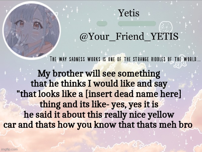 a y y | My brother will see something that he thinks I would like and say "that looks like a [insert dead name here] thing and its like- yes, yes it is
he said it about this really nice yellow car and thats how you know that thats meh bro | image tagged in cloudie yetis | made w/ Imgflip meme maker