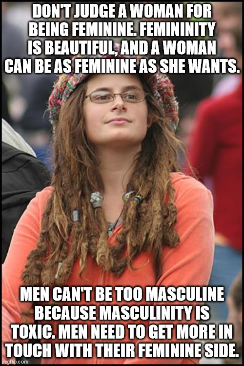 College Liberal | DON'T JUDGE A WOMAN FOR BEING FEMININE. FEMININITY IS BEAUTIFUL, AND A WOMAN CAN BE AS FEMININE AS SHE WANTS. MEN CAN'T BE TOO MASCULINE BECAUSE MASCULINITY IS TOXIC. MEN NEED TO GET MORE IN TOUCH WITH THEIR FEMININE SIDE. | image tagged in memes,college liberal,toxic,toxic masculinity,feminism,politics | made w/ Imgflip meme maker