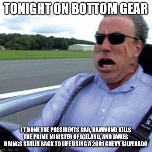 Ery noice | TONIGHT ON BOTTOM GEAR; I T BONE THE PRESIDENTS CAR, HAMMOND KILLS THE PRIME MINISTER OF ICELAND, AND JAMES BRINGS STALIN BACK TO LIFE USING A 2001 CHEVY SILVERADO | image tagged in bottome gear | made w/ Imgflip meme maker