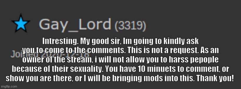 Your time starts now. | Intresting. My good sir, Im going to kindly ask you to come to the comments. This is not a request. As an owner of the stream, i will not allow you to harss pepople because of their sexuality. You have 10 minuets to comment, or show you are there, or I will be bringing mods into this. Thank you! | made w/ Imgflip meme maker