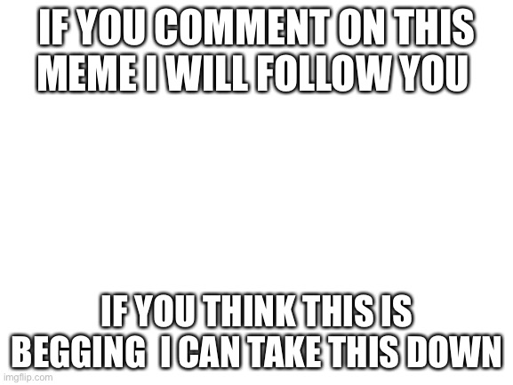 If you comment, ill follow you | IF YOU COMMENT ON THIS MEME I WILL FOLLOW YOU; IF YOU THINK THIS IS BEGGING  I CAN TAKE THIS DOWN | image tagged in blank white template | made w/ Imgflip meme maker