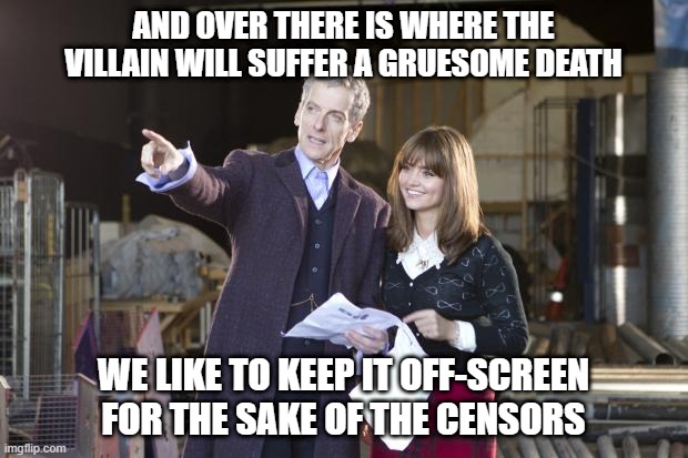 Peter Capaldi the doctor | AND OVER THERE IS WHERE THE VILLAIN WILL SUFFER A GRUESOME DEATH; WE LIKE TO KEEP IT OFF-SCREEN FOR THE SAKE OF THE CENSORS | image tagged in peter capaldi the doctor | made w/ Imgflip meme maker