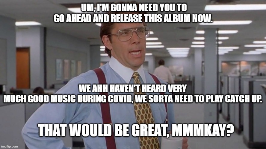 Lumberg's New Album | UM, I'M GONNA NEED YOU TO GO AHEAD AND RELEASE THIS ALBUM NOW. WE AHH HAVEN'T HEARD VERY MUCH GOOD MUSIC DURING COVID, WE SORTA NEED TO PLAY CATCH UP. THAT WOULD BE GREAT, MMMKAY? | image tagged in album,lumbergh,office space,gary cole,mike judge,new album | made w/ Imgflip meme maker