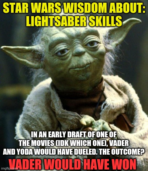Fun fact | STAR WARS WISDOM ABOUT:

LIGHTSABER SKILLS; IN AN EARLY DRAFT OF ONE OF THE MOVIES (IDK WHICH ONE), VADER AND YODA WOULD HAVE DUELED. THE OUTCOME? VADER WOULD HAVE WON | image tagged in memes,star wars yoda | made w/ Imgflip meme maker