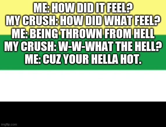 ME: HOW DID IT FEEL?

MY CRUSH: HOW DID WHAT FEEL?

ME: BEING THROWN FROM HELL

MY CRUSH: W-W-WHAT THE HELL?

ME: CUZ YOUR HELLA HOT. | made w/ Imgflip meme maker