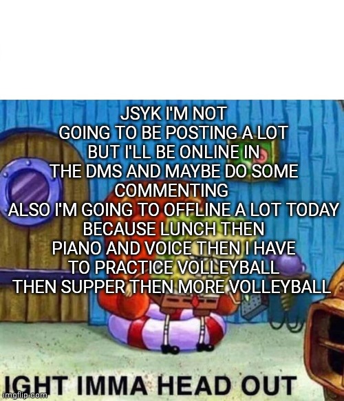 Spongebob Ight Imma Head Out | JSYK I'M NOT GOING TO BE POSTING A LOT BUT I'LL BE ONLINE IN THE DMS AND MAYBE DO SOME COMMENTING 
ALSO I'M GOING TO OFFLINE A LOT TODAY BECAUSE LUNCH THEN PIANO AND VOICE THEN I HAVE TO PRACTICE VOLLEYBALL THEN SUPPER THEN MORE VOLLEYBALL | image tagged in memes,spongebob ight imma head out | made w/ Imgflip meme maker