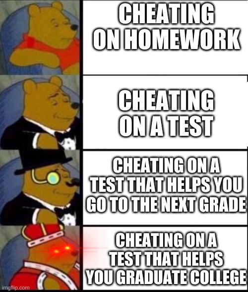 Cheating is okay for dumb school work | CHEATING ON HOMEWORK; CHEATING ON A TEST; CHEATING ON A TEST THAT HELPS YOU GO TO THE NEXT GRADE; CHEATING ON A TEST THAT HELPS YOU GRADUATE COLLEGE | image tagged in winnie the pooh 4 | made w/ Imgflip meme maker