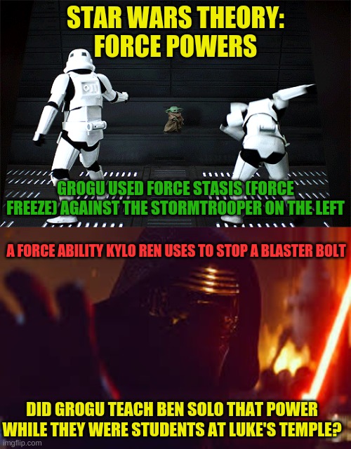 What do you guys think? | STAR WARS THEORY:
FORCE POWERS; GROGU USED FORCE STASIS (FORCE FREEZE) AGAINST THE STORMTROOPER ON THE LEFT; A FORCE ABILITY KYLO REN USES TO STOP A BLASTER BOLT; DID GROGU TEACH BEN SOLO THAT POWER WHILE THEY WERE STUDENTS AT LUKE'S TEMPLE? | image tagged in kylo ren stop | made w/ Imgflip meme maker