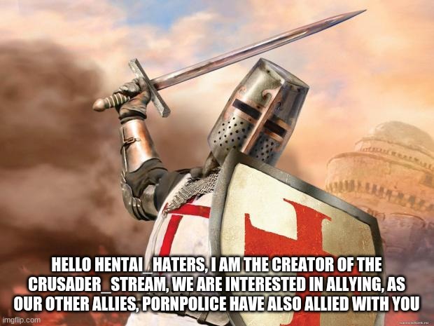 https://imgflip.com/m/crusader_stream | HELLO HENTAI_HATERS, I AM THE CREATOR OF THE CRUSADER_STREAM, WE ARE INTERESTED IN ALLYING, AS OUR OTHER ALLIES, PORNPOLICE HAVE ALSO ALLIED WITH YOU | image tagged in crusader | made w/ Imgflip meme maker