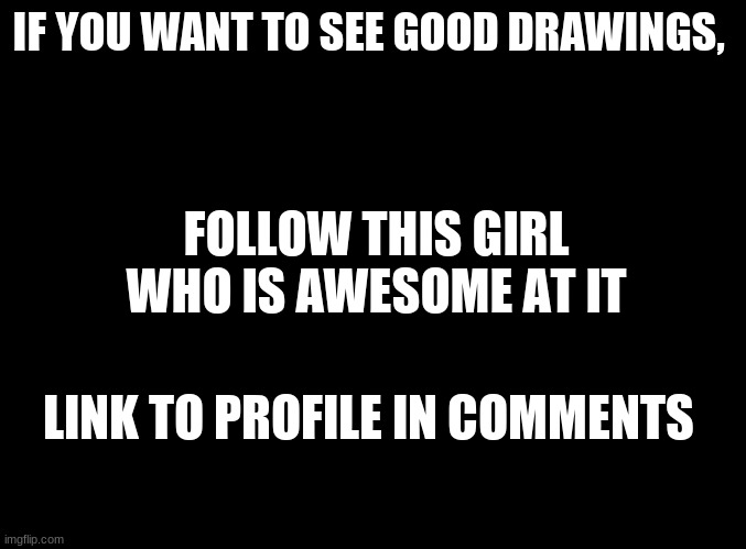 She is amazing. Check her out | IF YOU WANT TO SEE GOOD DRAWINGS, FOLLOW THIS GIRL WHO IS AWESOME AT IT; LINK TO PROFILE IN COMMENTS | image tagged in blank black,memes,drawing | made w/ Imgflip meme maker