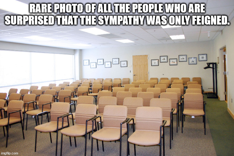 Empty room with chairs | RARE PHOTO OF ALL THE PEOPLE WHO ARE SURPRISED THAT THE SYMPATHY WAS ONLY FEIGNED. | image tagged in empty room with chairs | made w/ Imgflip meme maker