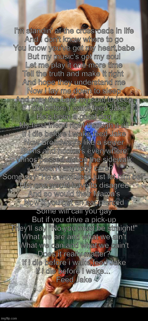 the two bottom pictures are of Jake the dog (Feed jake by pirates of the Mississipi, you should listen to it, its a good song) | I'm standin' at the crossroads in life
And i don't know where to go
You know you've got my heart,babe
But my music's got my soul
Let me play it one more time
Tell the truth and make it right 
And hope they understand me

Now i lay me down to sleep
And pray the Lord my soul to keep
If i die before i wake,feed Jake
He's been a good dog
My best friend right through it all
If i die before i wake,feed Jake

Now Broadway's like a sewer
Bums and hookers everywhere
Winos passed out on the sidewalk
Doesn't anybody care?
Some say "He's worthless,just let him be!"
I for one would have to disagree
And so would their Mama's

Now if you get an ear pierced
Some will call you gay
But if you drive a pick-up
They'll say "No,you must be straight!"
What we are and what we ain't
What we can and what we cain't
Does it really matter?


If i die before i wake,feed Jake
If i die before i wake... 
Feed Jake | made w/ Imgflip meme maker