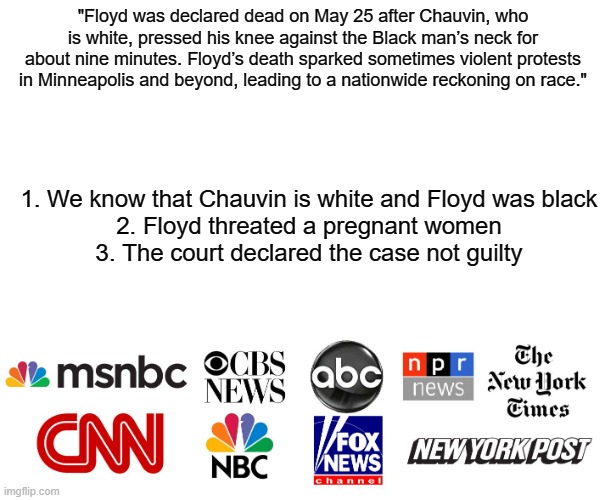 So come on, don't get picky | "Floyd was declared dead on May 25 after Chauvin, who is white, pressed his knee against the Black man’s neck for about nine minutes. Floyd’s death sparked sometimes violent protests in Minneapolis and beyond, leading to a nationwide reckoning on race."; 1. We know that Chauvin is white and Floyd was black
2. Floyd threated a pregnant women
3. The court declared the case not guilty | image tagged in msm,george floyd | made w/ Imgflip meme maker