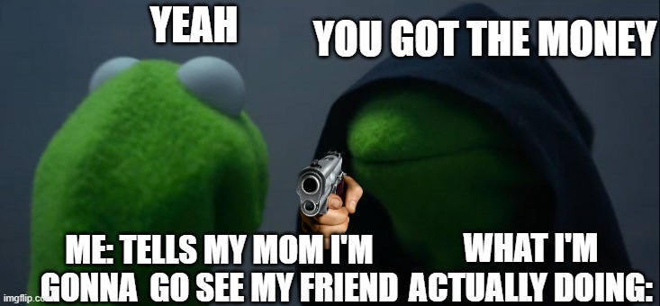 me going out | YOU GOT THE MONEY; YEAH; WHAT I'M ACTUALLY DOING:; ME: TELLS MY MOM I'M GONNA  GO SEE MY FRIEND | image tagged in memes,evil kermit | made w/ Imgflip meme maker