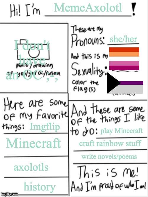 THIS IS ME | MemeAxolotl; she/her; I don't have an OC ;-;; Imgflip; Minecraft; play Minecraft; craft rainbow stuff; write novels/poems; axolotls; history | image tagged in this is me,hello,gay pride,lesbian | made w/ Imgflip meme maker