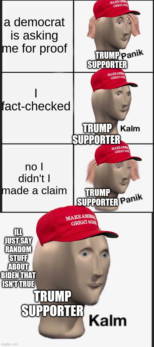panik kalm panik | a democrat is asking me for proof; TRUMP SUPPORTER; I fact-checked; TRUMP SUPPORTER; no I didn't I made a claim; TRUMP SUPPORTER; ILL JUST SAY RANDOM STUFF ABOUT BIDEN THAT ISN'T TRUE; TRUMP SUPPORTER | image tagged in memes,panik kalm panik | made w/ Imgflip meme maker
