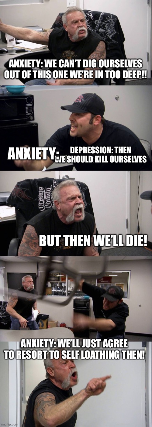 American Chopper Argument | ANXIETY: WE CAN’T DIG OURSELVES OUT OF THIS ONE WE’RE IN TOO DEEP!! ANXIETY:; DEPRESSION: THEN WE SHOULD KILL OURSELVES; BUT THEN WE’LL DIE! ANXIETY: WE’LL JUST AGREE TO RESORT TO SELF LOATHING THEN! | image tagged in memes,american chopper argument | made w/ Imgflip meme maker