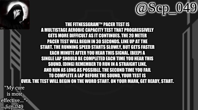 in honor of my new template (credit Kenjiyt) | THE FITNESSGRAM™ PACER TEST IS A MULTISTAGE AEROBIC CAPACITY TEST THAT PROGRESSIVELY GETS MORE DIFFICULT AS IT CONTINUES. THE 20 METER PACER TEST WILL BEGIN IN 30 SECONDS. LINE UP AT THE START. THE RUNNING SPEED STARTS SLOWLY, BUT GETS FASTER EACH MINUTE AFTER YOU HEAR THIS SIGNAL. [BEEP] A SINGLE LAP SHOULD BE COMPLETED EACH TIME YOU HEAR THIS SOUND. [DING] REMEMBER TO RUN IN A STRAIGHT LINE, AND RUN AS LONG AS POSSIBLE. THE SECOND TIME YOU FAIL TO COMPLETE A LAP BEFORE THE SOUND, YOUR TEST IS OVER. THE TEST WILL BEGIN ON THE WORD START. ON YOUR MARK, GET READY, START. | image tagged in scp_049 | made w/ Imgflip meme maker