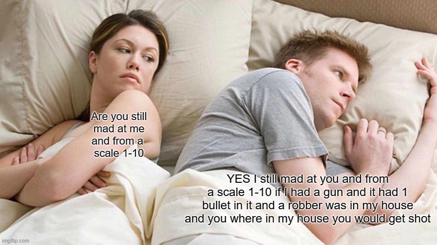 I Bet He's Thinking About Other Women | Are you still
mad at me
and from a 
scale 1-10; YES I still mad at you and from a scale 1-10 if I had a gun and it had 1 bullet in it and a robber was in my house and you where in my house you would get shot | image tagged in memes,i bet he's thinking about other women | made w/ Imgflip meme maker