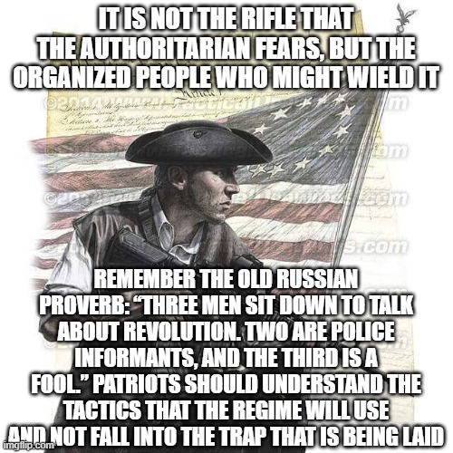 American Patriot | IT IS NOT THE RIFLE THAT THE AUTHORITARIAN FEARS, BUT THE ORGANIZED PEOPLE WHO MIGHT WIELD IT; REMEMBER THE OLD RUSSIAN PROVERB: “THREE MEN SIT DOWN TO TALK ABOUT REVOLUTION. TWO ARE POLICE INFORMANTS, AND THE THIRD IS A FOOL.” PATRIOTS SHOULD UNDERSTAND THE TACTICS THAT THE REGIME WILL USE AND NOT FALL INTO THE TRAP THAT IS BEING LAID | image tagged in american patriot | made w/ Imgflip meme maker