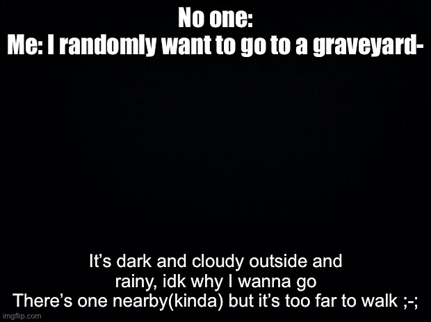 Black background | No one:
Me: I randomly want to go to a graveyard-; It’s dark and cloudy outside and rainy, idk why I wanna go
There’s one nearby(kinda) but it’s too far to walk ;-; | image tagged in black background | made w/ Imgflip meme maker