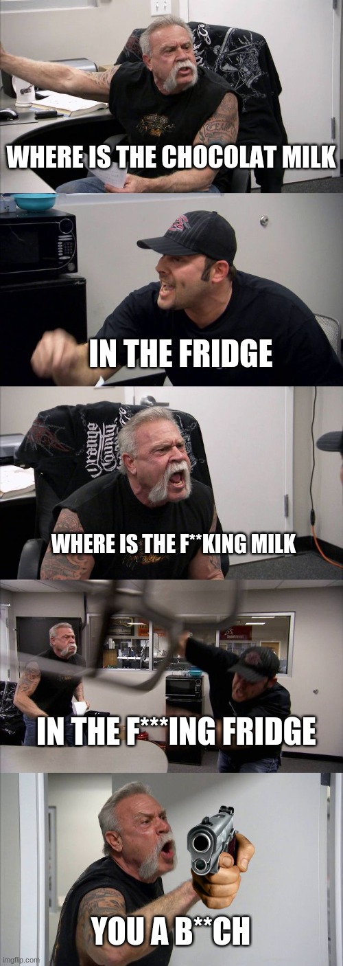 American Chopper Argument | WHERE IS THE CHOCOLAT MILK; IN THE FRIDGE; WHERE IS THE F**KING MILK; IN THE F***ING FRIDGE; YOU A B**CH | image tagged in memes,american chopper argument | made w/ Imgflip meme maker