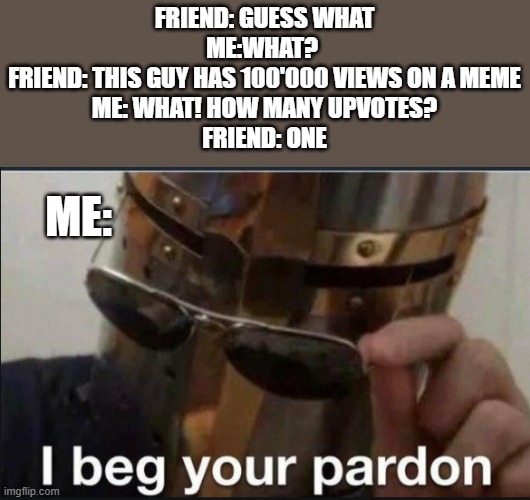 just one upvote I beg you're pardon | FRIEND: GUESS WHAT
ME:WHAT? 
FRIEND: THIS GUY HAS 100'000 VIEWS ON A MEME
ME: WHAT! HOW MANY UPVOTES?
FRIEND: ONE; ME: | image tagged in i beg your pardon | made w/ Imgflip meme maker
