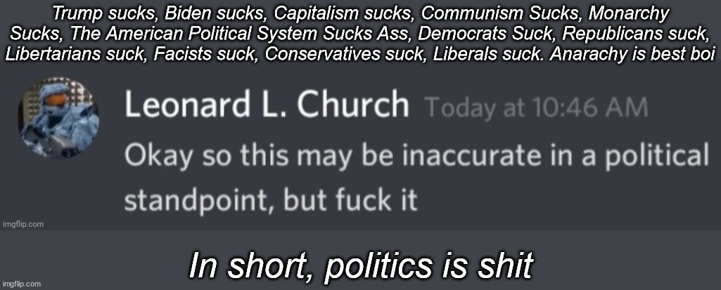if you couldn't tell, you dimly lit jackhammers this is a joke | Trump sucks, Biden sucks, Capitalism sucks, Communism Sucks, Monarchy Sucks, The American Political System Sucks Ass, Democrats Suck, Republicans suck, Libertarians suck, Facists suck, Conservatives suck, Liberals suck. Anarachy is best boi; In short, politics is shit | image tagged in okay so this may be inaccurate in a political standpoint | made w/ Imgflip meme maker