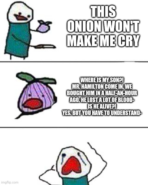True | THIS ONION WON'T MAKE ME CRY; WHERE IS MY SON?!
MR. HAMILTON COME IN. WE BOUGHT HIM IN A HALF-AN-HOUR AGO. HE LOST A LOT OF BLOOD-
IS HE ALIVE?!
YES. BUT YOU HAVE TO UNDERSTAND- | image tagged in this onion won't make me cry | made w/ Imgflip meme maker