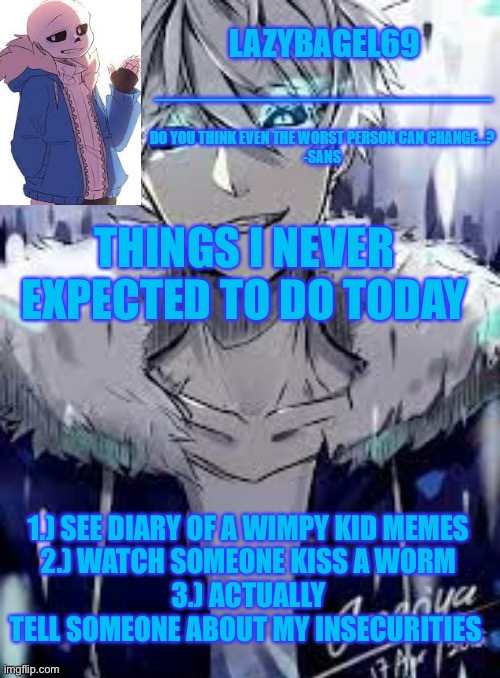 dont ask about 2 | THINGS I NEVER EXPECTED TO DO TODAY; 1.) SEE DIARY OF A WIMPY KID MEMES
2.) WATCH SOMEONE KISS A WORM
3.) ACTUALLY TELL SOMEONE ABOUT MY INSECURITIES | image tagged in announcement thing 4 | made w/ Imgflip meme maker