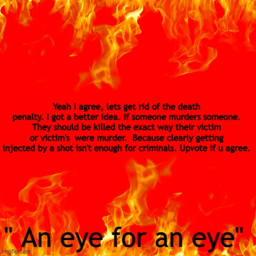 Eye For An Eye | Yeah I agree, lets get rid of the death penalty. I got a better idea. If someone murders someone. They should be killed the exact way their victim or victim's  were murder.  Because clearly getting injected by a shot isn't enough for criminals. Upvote if u agree. " An eye for an eye" | image tagged in death penalty,upvote if you agree | made w/ Imgflip meme maker
